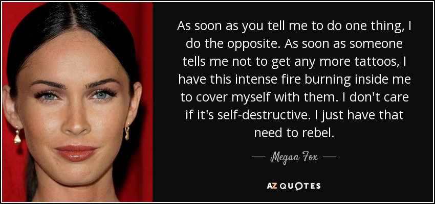 As soon as you tell me to do one thing, I do the opposite. As soon as someone tells me not to get any more tattoos, I have this intense fire burning inside me to cover myself with them. I don't care if it's self-destructive. I just have that need to rebel. - Megan Fox