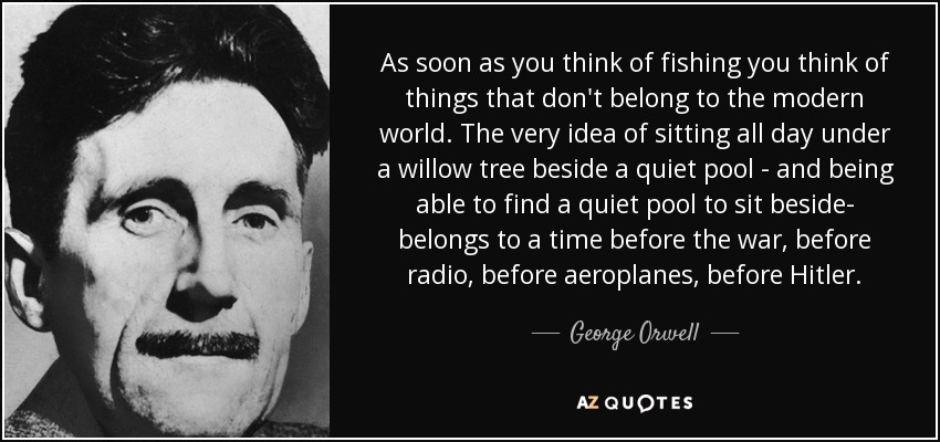 As soon as you think of fishing you think of things that don't belong to the modern world. The very idea of sitting all day under a willow tree beside a quiet pool - and being able to find a quiet pool to sit beside- belongs to a time before the war, before radio, before aeroplanes, before Hitler. - George Orwell