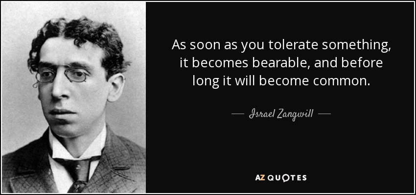 As soon as you tolerate something, it becomes bearable, and before long it will become common. - Israel Zangwill