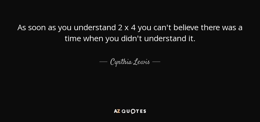 As soon as you understand 2 x 4 you can't believe there was a time when you didn't understand it. - Cynthia Lewis