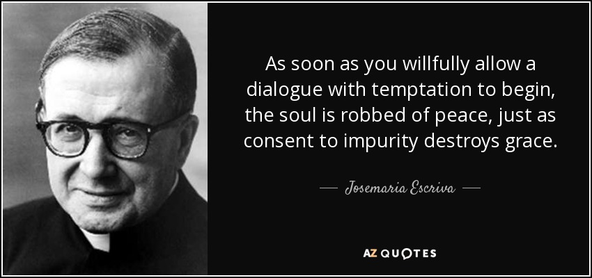 As soon as you willfully allow a dialogue with temptation to begin, the soul is robbed of peace, just as consent to impurity destroys grace. - Josemaria Escriva