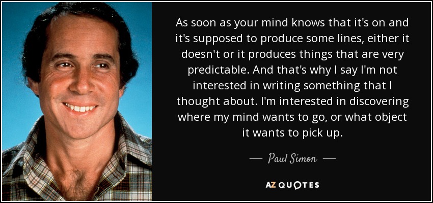 As soon as your mind knows that it's on and it's supposed to produce some lines, either it doesn't or it produces things that are very predictable. And that's why I say I'm not interested in writing something that I thought about. I'm interested in discovering where my mind wants to go, or what object it wants to pick up. - Paul Simon