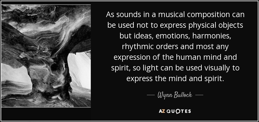 As sounds in a musical composition can be used not to express physical objects but ideas, emotions, harmonies, rhythmic orders and most any expression of the human mind and spirit, so light can be used visually to express the mind and spirit. - Wynn Bullock