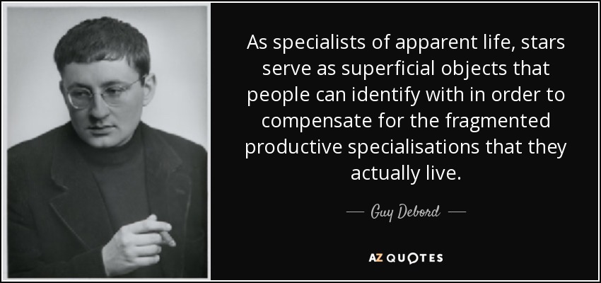 As specialists of apparent life, stars serve as superficial objects that people can identify with in order to compensate for the fragmented productive specialisations that they actually live. - Guy Debord