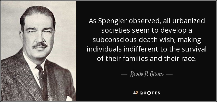 As Spengler observed, all urbanized societies seem to develop a subconscious death wish, making individuals indifferent to the survival of their families and their race. - Revilo P. Oliver