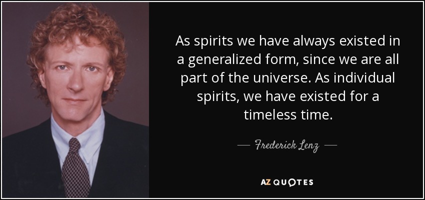 As spirits we have always existed in a generalized form, since we are all part of the universe. As individual spirits, we have existed for a timeless time. - Frederick Lenz