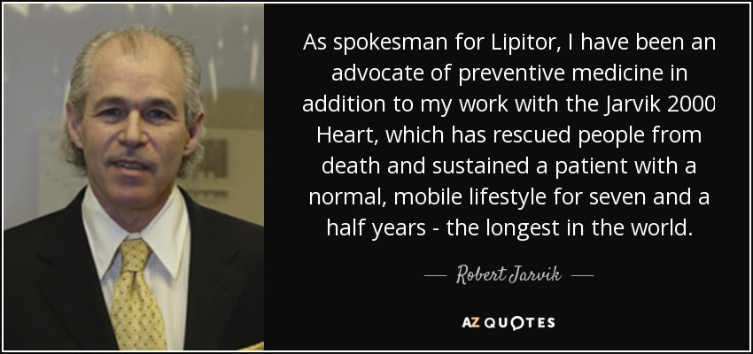 As spokesman for Lipitor, I have been an advocate of preventive medicine in addition to my work with the Jarvik 2000 Heart, which has rescued people from death and sustained a patient with a normal, mobile lifestyle for seven and a half years - the longest in the world. - Robert Jarvik
