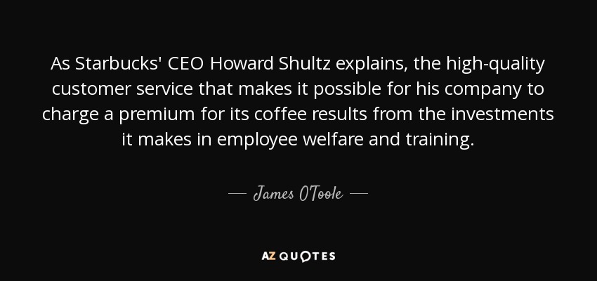As Starbucks' CEO Howard Shultz explains, the high-quality customer service that makes it possible for his company to charge a premium for its coffee results from the investments it makes in employee welfare and training. - James O'Toole