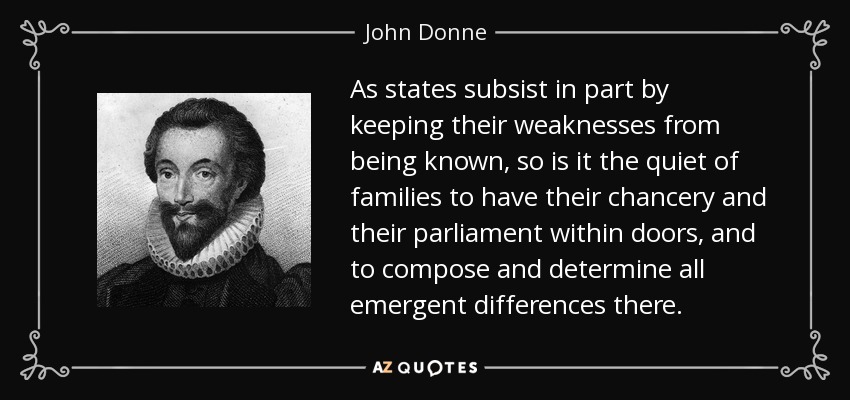 As states subsist in part by keeping their weaknesses from being known, so is it the quiet of families to have their chancery and their parliament within doors, and to compose and determine all emergent differences there. - John Donne