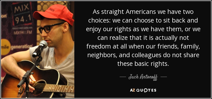 As straight Americans we have two choices: we can choose to sit back and enjoy our rights as we have them, or we can realize that it is actually not freedom at all when our friends, family, neighbors, and colleagues do not share these basic rights. - Jack Antonoff