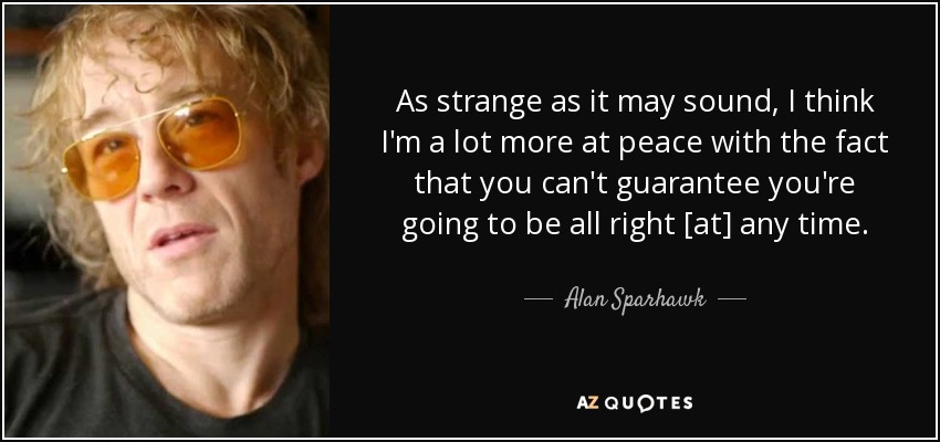As strange as it may sound, I think I'm a lot more at peace with the fact that you can't guarantee you're going to be all right [at] any time. - Alan Sparhawk