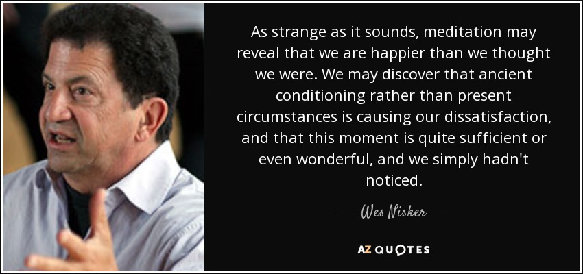 As strange as it sounds, meditation may reveal that we are happier than we thought we were. We may discover that ancient conditioning rather than present circumstances is causing our dissatisfaction , and that this moment is quite sufficient or even wonderful, and we simply hadn't noticed. - Wes Nisker