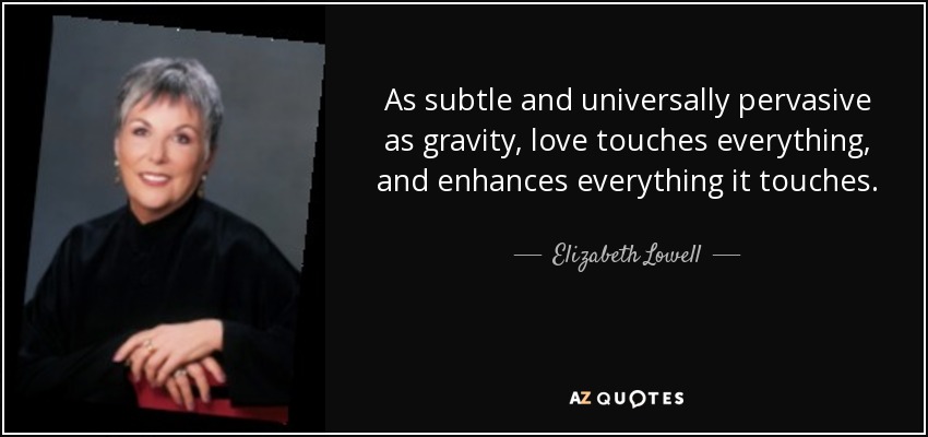 As subtle and universally pervasive as gravity, love touches everything, and enhances everything it touches. - Elizabeth Lowell