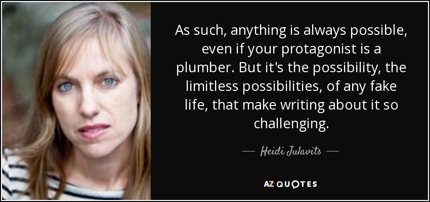 As such, anything is always possible, even if your protagonist is a plumber. But it's the possibility, the limitless possibilities, of any fake life, that make writing about it so challenging. - Heidi Julavits