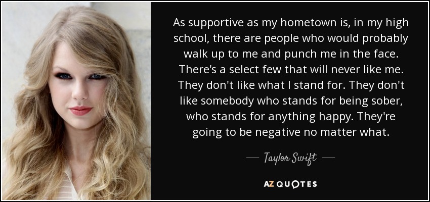 As supportive as my hometown is, in my high school, there are people who would probably walk up to me and punch me in the face. There's a select few that will never like me. They don't like what I stand for. They don't like somebody who stands for being sober, who stands for anything happy. They're going to be negative no matter what. - Taylor Swift