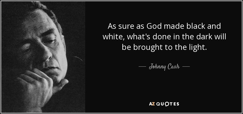 As sure as God made black and white, what's done in the dark will be brought to the light. - Johnny Cash
