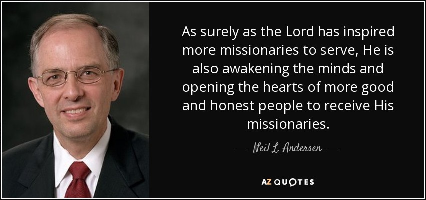 As surely as the Lord has inspired more missionaries to serve, He is also awakening the minds and opening the hearts of more good and honest people to receive His missionaries. - Neil L. Andersen