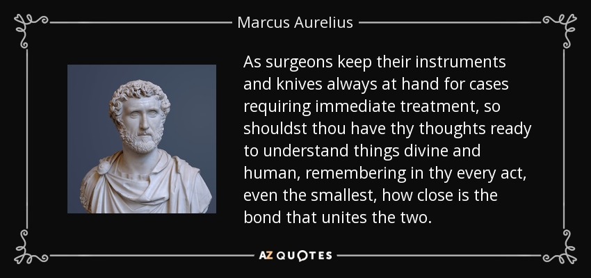 As surgeons keep their instruments and knives always at hand for cases requiring immediate treatment, so shouldst thou have thy thoughts ready to understand things divine and human, remembering in thy every act, even the smallest, how close is the bond that unites the two. - Marcus Aurelius