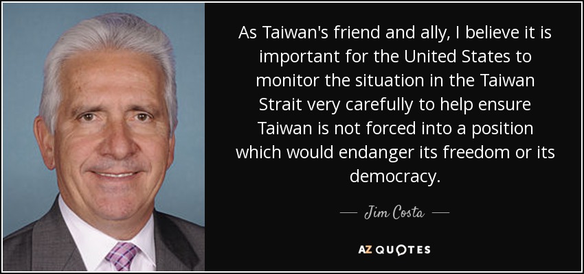 As Taiwan's friend and ally, I believe it is important for the United States to monitor the situation in the Taiwan Strait very carefully to help ensure Taiwan is not forced into a position which would endanger its freedom or its democracy. - Jim Costa