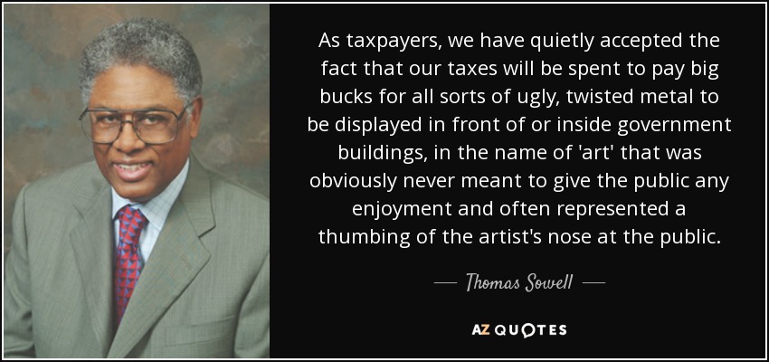 As taxpayers, we have quietly accepted the fact that our taxes will be spent to pay big bucks for all sorts of ugly, twisted metal to be displayed in front of or inside government buildings, in the name of 'art' that was obviously never meant to give the public any enjoyment and often represented a thumbing of the artist's nose at the public. - Thomas Sowell