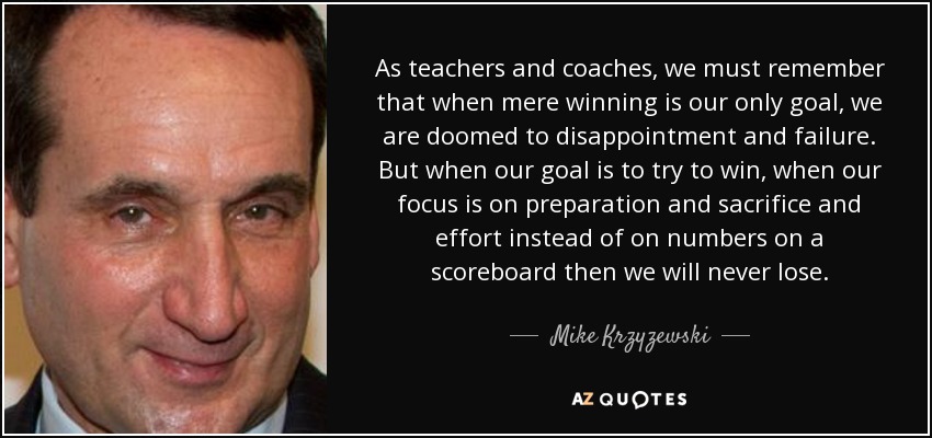 As teachers and coaches, we must remember that when mere winning is our only goal, we are doomed to disappointment and failure. But when our goal is to try to win, when our focus is on preparation and sacrifice and effort instead of on numbers on a scoreboard then we will never lose. - Mike Krzyzewski