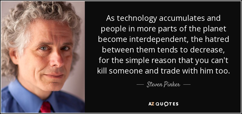 As technology accumulates and people in more parts of the planet become interdependent, the hatred between them tends to decrease, for the simple reason that you can't kill someone and trade with him too. - Steven Pinker
