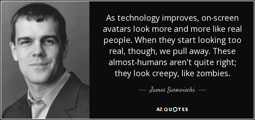 As technology improves, on-screen avatars look more and more like real people. When they start looking too real, though, we pull away. These almost-humans aren't quite right; they look creepy, like zombies. - James Surowiecki