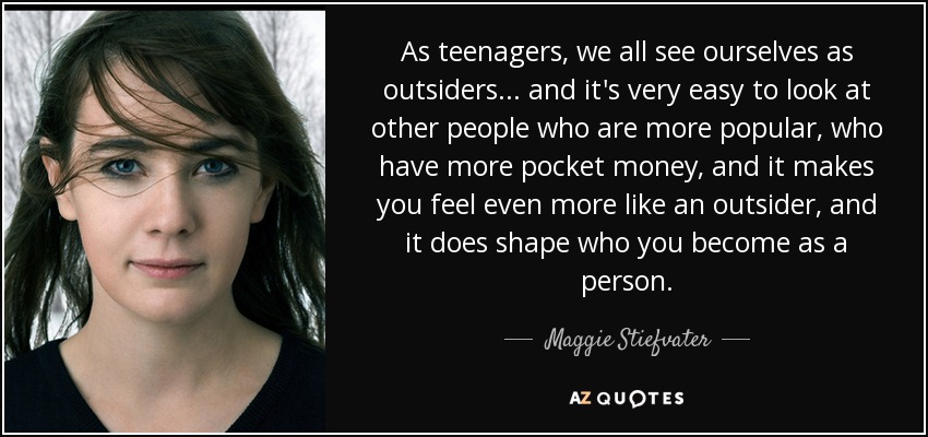 As teenagers, we all see ourselves as outsiders... and it's very easy to look at other people who are more popular, who have more pocket money, and it makes you feel even more like an outsider, and it does shape who you become as a person. - Maggie Stiefvater