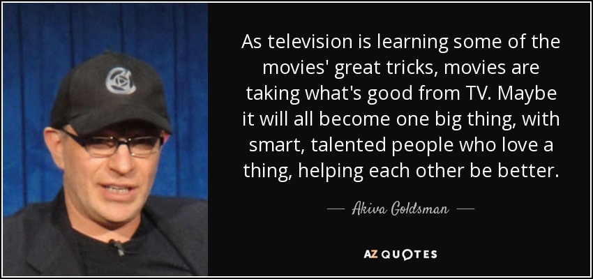 As television is learning some of the movies' great tricks, movies are taking what's good from TV. Maybe it will all become one big thing, with smart, talented people who love a thing, helping each other be better. - Akiva Goldsman