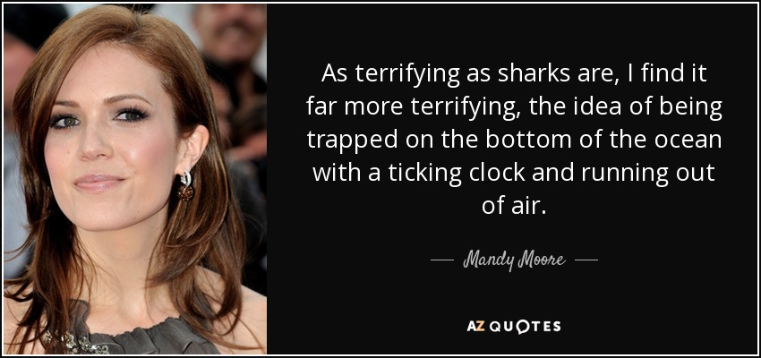 As terrifying as sharks are, I find it far more terrifying, the idea of being trapped on the bottom of the ocean with a ticking clock and running out of air. - Mandy Moore