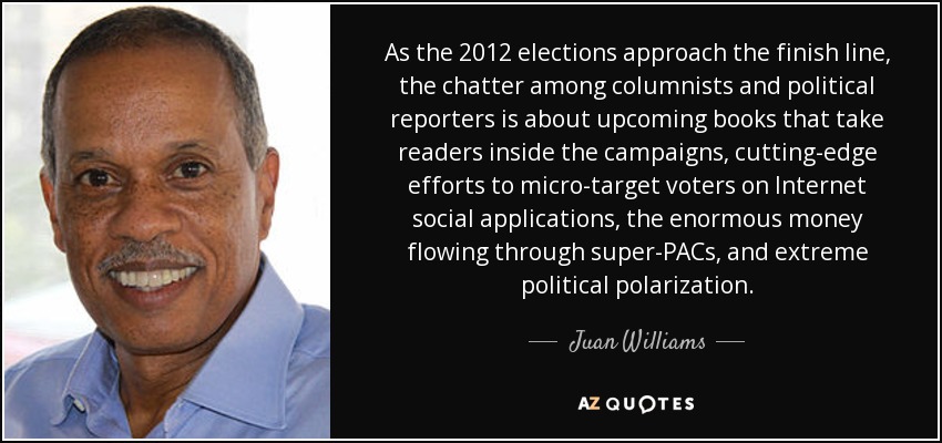 As the 2012 elections approach the finish line, the chatter among columnists and political reporters is about upcoming books that take readers inside the campaigns, cutting-edge efforts to micro-target voters on Internet social applications, the enormous money flowing through super-PACs, and extreme political polarization. - Juan Williams