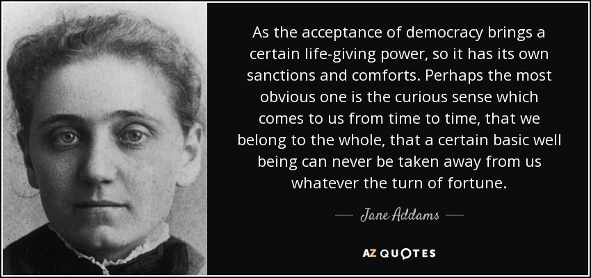 As the acceptance of democracy brings a certain life-giving power, so it has its own sanctions and comforts. Perhaps the most obvious one is the curious sense which comes to us from time to time, that we belong to the whole, that a certain basic well being can never be taken away from us whatever the turn of fortune. - Jane Addams