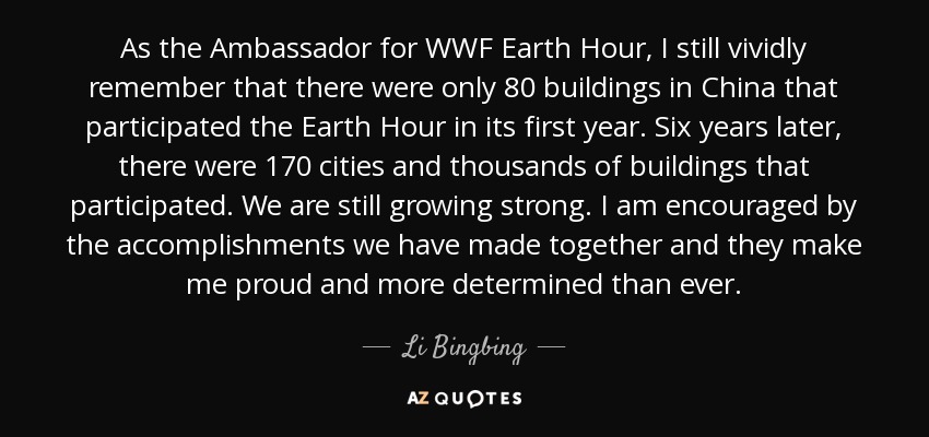 As the Ambassador for WWF Earth Hour, I still vividly remember that there were only 80 buildings in China that participated the Earth Hour in its first year. Six years later, there were 170 cities and thousands of buildings that participated. We are still growing strong. I am encouraged by the accomplishments we have made together and they make me proud and more determined than ever. - Li Bingbing