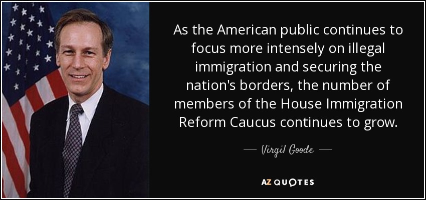 As the American public continues to focus more intensely on illegal immigration and securing the nation's borders, the number of members of the House Immigration Reform Caucus continues to grow. - Virgil Goode