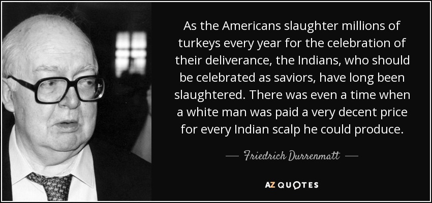 As the Americans slaughter millions of turkeys every year for the celebration of their deliverance, the Indians, who should be celebrated as saviors, have long been slaughtered. There was even a time when a white man was paid a very decent price for every Indian scalp he could produce. - Friedrich Durrenmatt