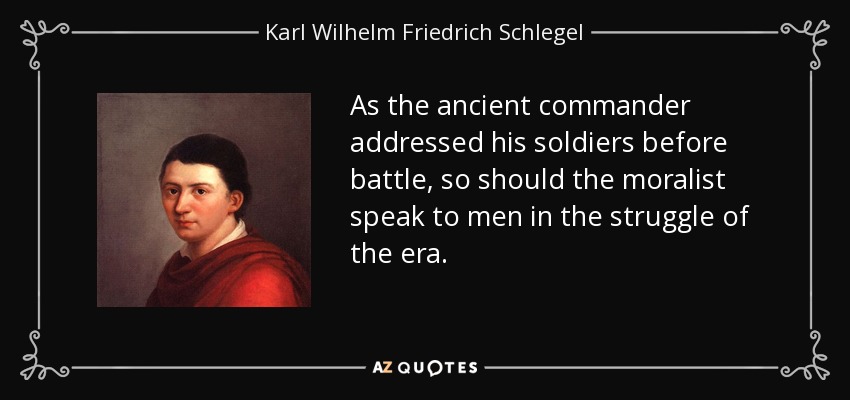 As the ancient commander addressed his soldiers before battle, so should the moralist speak to men in the struggle of the era. - Karl Wilhelm Friedrich Schlegel