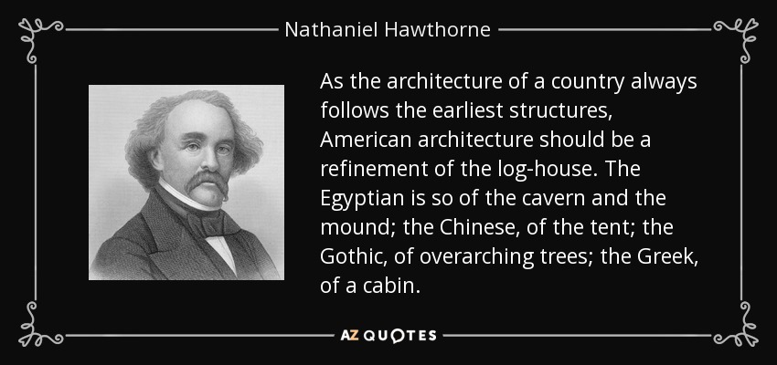 As the architecture of a country always follows the earliest structures, American architecture should be a refinement of the log-house. The Egyptian is so of the cavern and the mound; the Chinese, of the tent; the Gothic, of overarching trees; the Greek, of a cabin. - Nathaniel Hawthorne