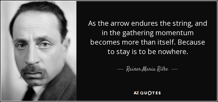 As the arrow endures the string, and in the gathering momentum becomes more than itself. Because to stay is to be nowhere. - Rainer Maria Rilke