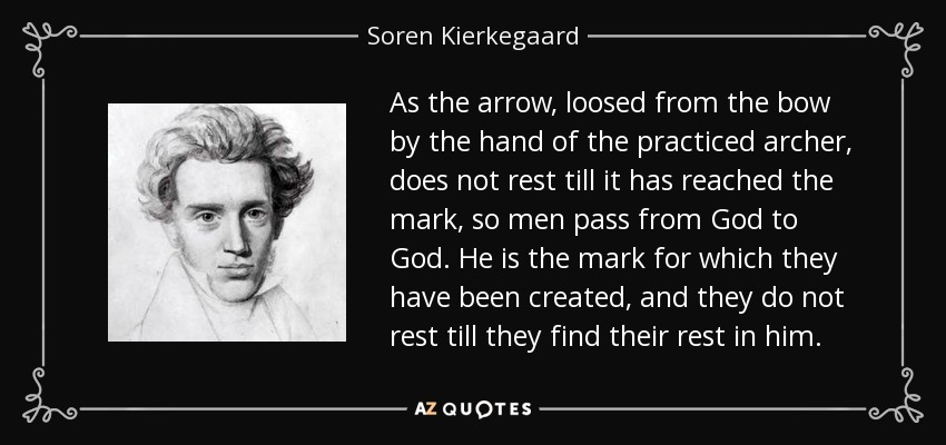As the arrow, loosed from the bow by the hand of the practiced archer, does not rest till it has reached the mark, so men pass from God to God. He is the mark for which they have been created, and they do not rest till they find their rest in him. - Soren Kierkegaard