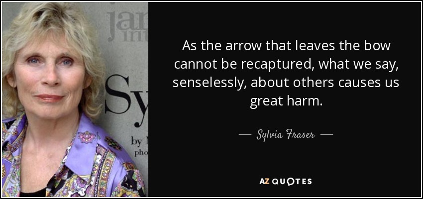 As the arrow that leaves the bow cannot be recaptured, what we say, senselessly, about others causes us great harm. - Sylvia Fraser