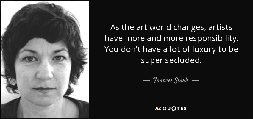As the art world changes, artists have more and more responsibility. You don't have a lot of luxury to be super secluded. - Frances Stark