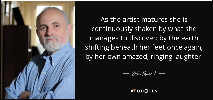 As the artist matures she is continuously shaken by what she manages to discover: by the earth shifting beneath her feet once again, by her own amazed, ringing laughter. - Eric Maisel