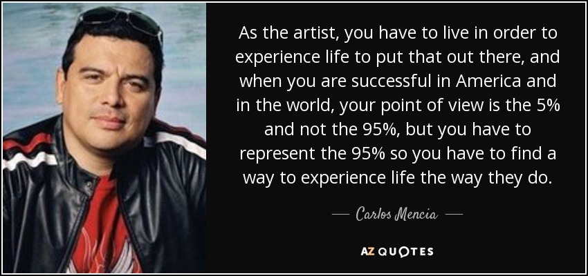 As the artist, you have to live in order to experience life to put that out there, and when you are successful in America and in the world, your point of view is the 5% and not the 95%, but you have to represent the 95% so you have to find a way to experience life the way they do. - Carlos Mencia
