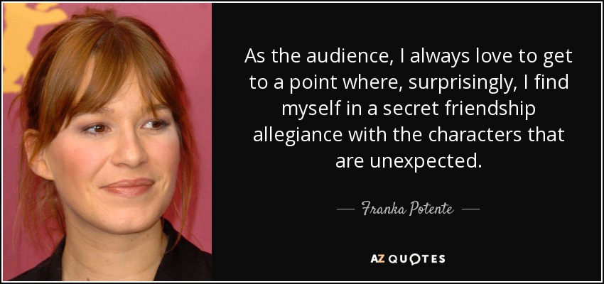 As the audience, I always love to get to a point where, surprisingly, I find myself in a secret friendship allegiance with the characters that are unexpected. - Franka Potente
