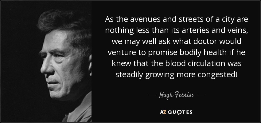 As the avenues and streets of a city are nothing less than its arteries and veins, we may well ask what doctor would venture to promise bodily health if he knew that the blood circulation was steadily growing more congested! - Hugh Ferriss
