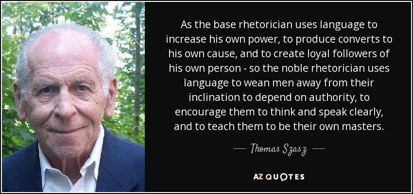 As the base rhetorician uses language to increase his own power, to produce converts to his own cause, and to create loyal followers of his own person - so the noble rhetorician uses language to wean men away from their inclination to depend on authority, to encourage them to think and speak clearly, and to teach them to be their own masters. - Thomas Szasz