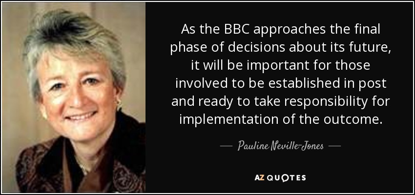 As the BBC approaches the final phase of decisions about its future, it will be important for those involved to be established in post and ready to take responsibility for implementation of the outcome. - Pauline Neville-Jones, Baroness Neville-Jones