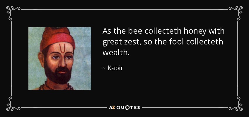 As the bee collecteth honey with great zest, so the fool collecteth wealth. - Kabir