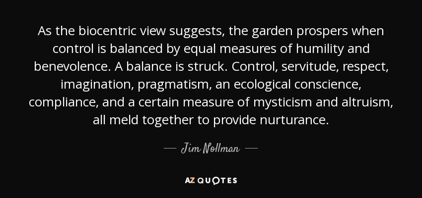 As the biocentric view suggests, the garden prospers when control is balanced by equal measures of humility and benevolence. A balance is struck. Control, servitude, respect, imagination, pragmatism, an ecological conscience, compliance, and a certain measure of mysticism and altruism, all meld together to provide nurturance. - Jim Nollman