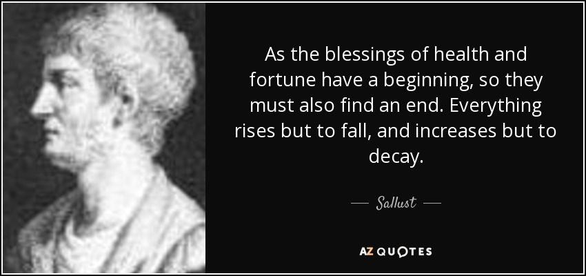 As the blessings of health and fortune have a beginning, so they must also find an end. Everything rises but to fall, and increases but to decay. - Sallust